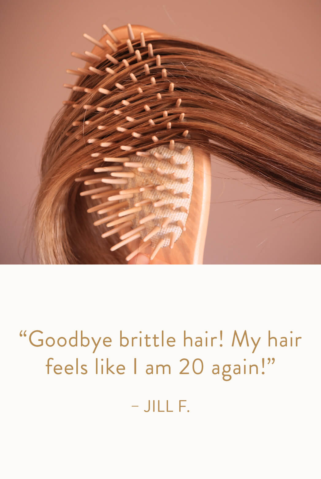 "Goodbye brittle hair! My hair feels like I am 20 again!" - Jill F.