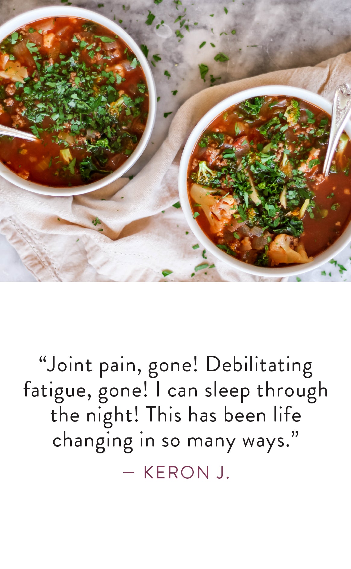 Keron J. says "Joint pain, gone! Debilitating fatigue, gone! I can sleep through the night! This has been life changing in so many ways."