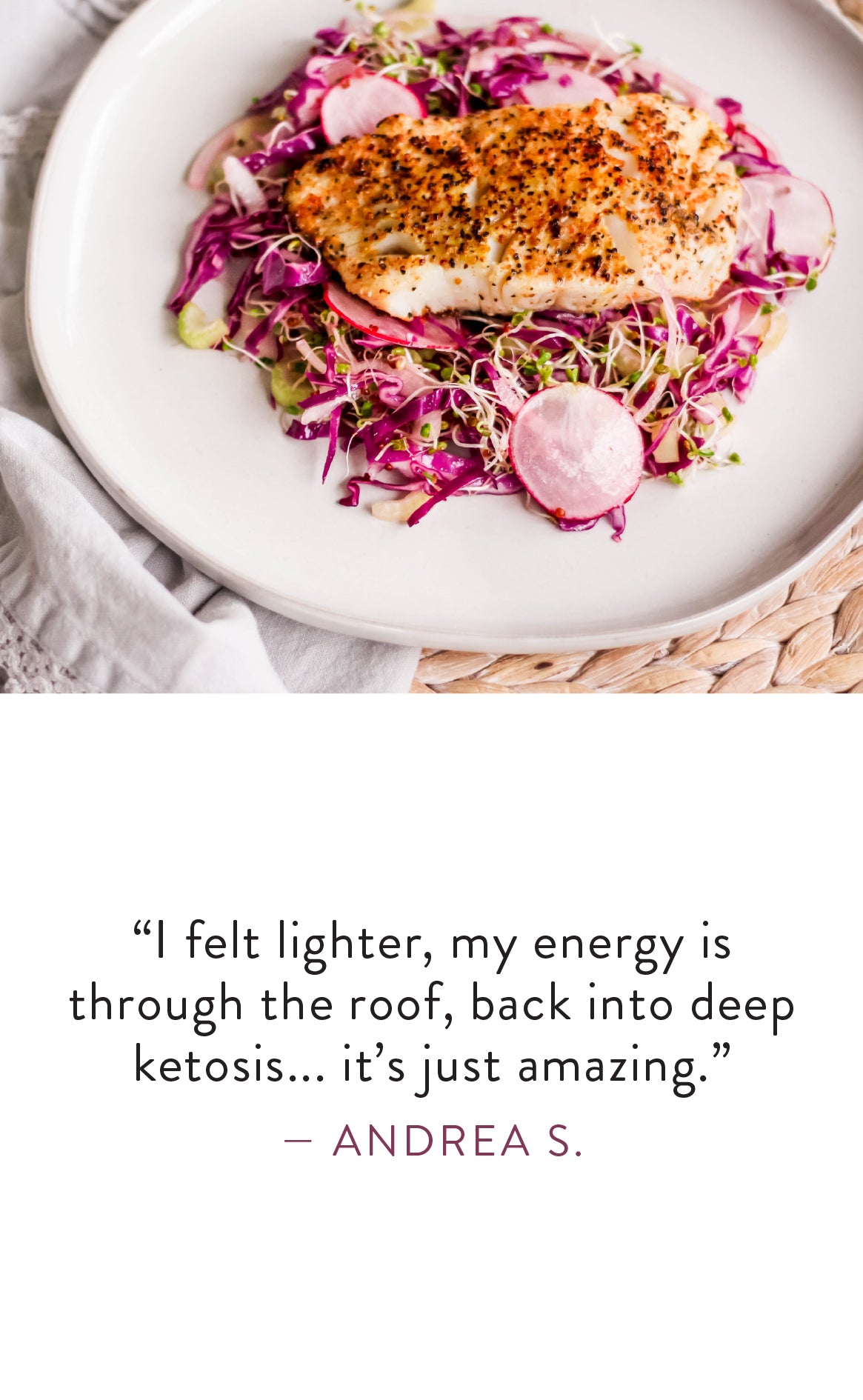 Andrea S. says "I felt lighter, my energy is through the roof, back into deep ketosis... it's just amazing."