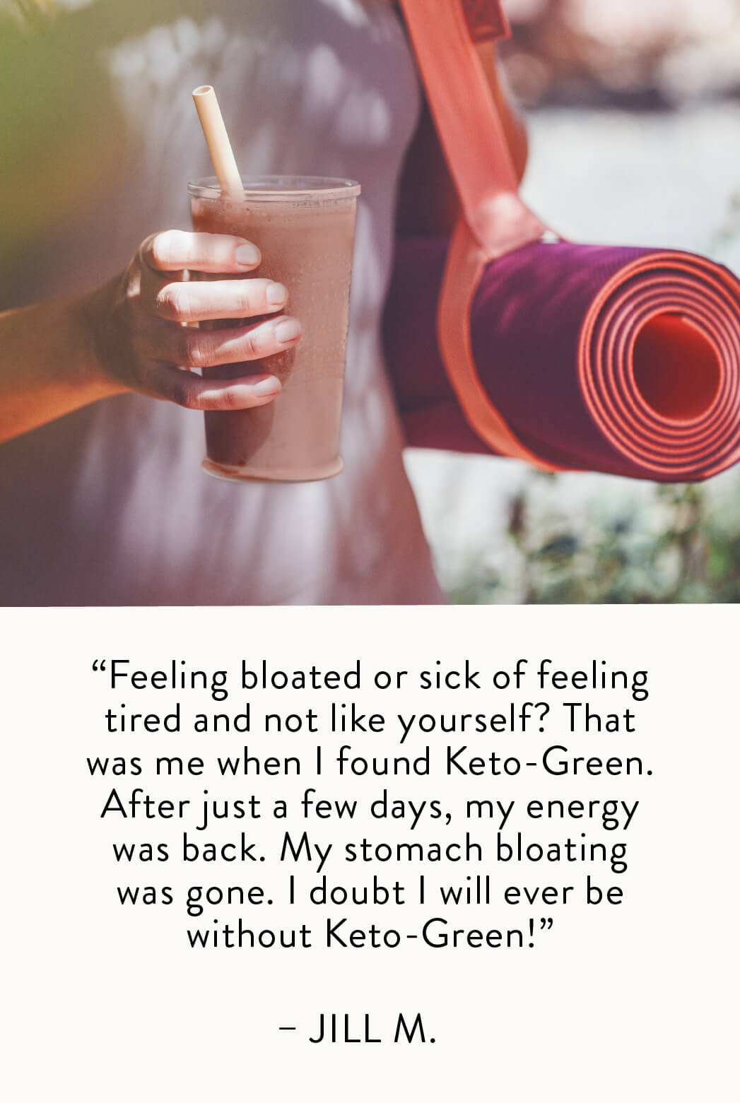 "Feeling bloated or sick of feeling tired and not like yourself? That was me when I found Keto-Green. After just a few days, my energy was back! My stomach bloating was gone! I doubt I will ever be without Keto-Green" — Jill M.
