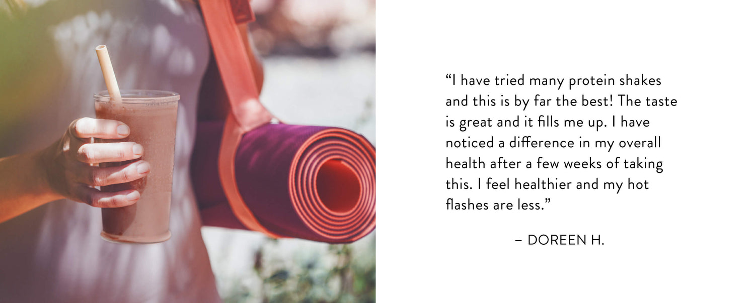 "I have tried many protein shakes and this is by far the best! The taste is great and it fills me up. I have noticed a difference in my overall health after a few weeks of taking this. I feel healthier and my hot flashes are less." — Doreen H.