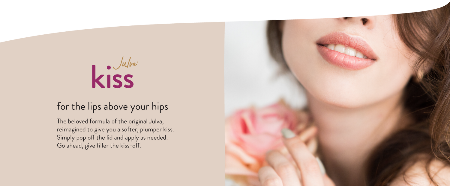 Julva Kiss for the lips above your hips The beloved formula of the original Julva, reimagined to give you a softer, plumper kiss. Simply pop off the lid and apply as needed. Go ahead, give filler the kiss-off.
