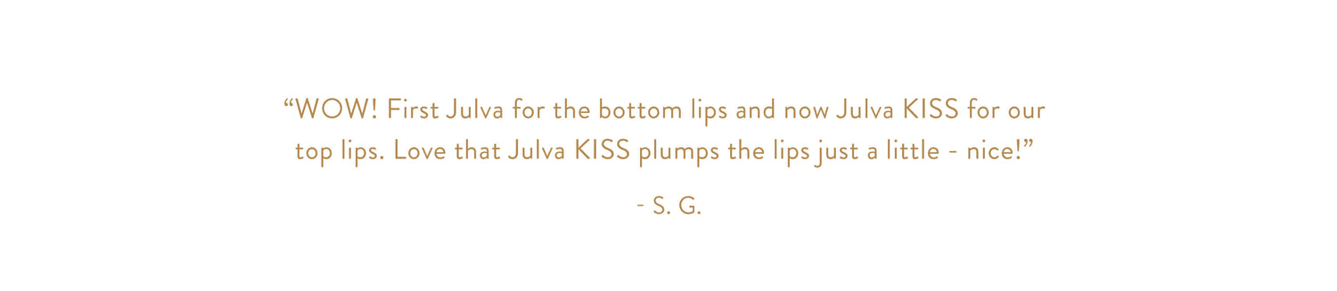 "WOW! First Julva for the bottom lips and now Julva KISS for our top lips. Love that Julva KISS plumps the lips just a little - nice!" - S. G.