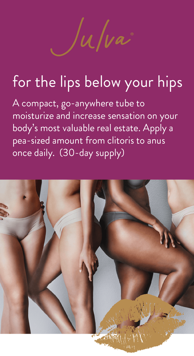 Julva Feminine Cream for the lips below your hips A compact, go-anywhere tube to moisturize and increase sensation on your body’s most valuable real estate. Apply a pea-sized amount from clitoris to anus once daily. (30-day supply)