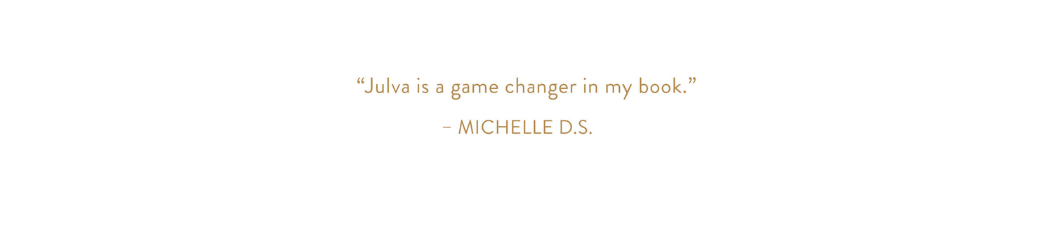 "Julva is a game changer in my book." - Michelle D. S.