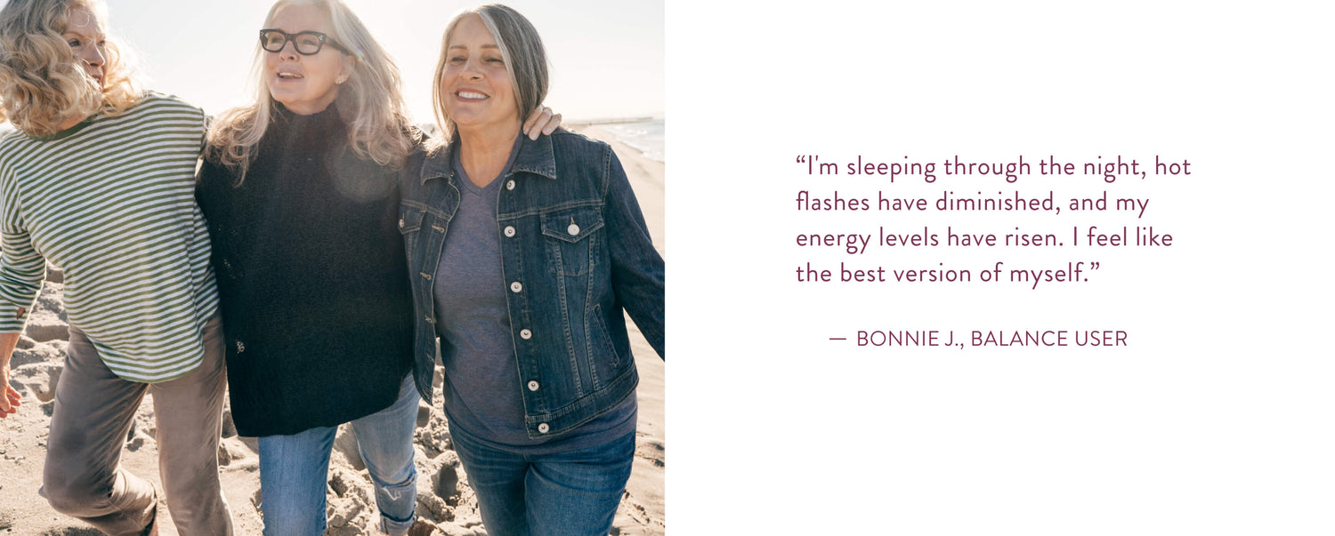I'm sleeping through the night, hot flashes have diminished, and my energy levels have risen. I feel like the best version of myself." Bonnie J., Balance User