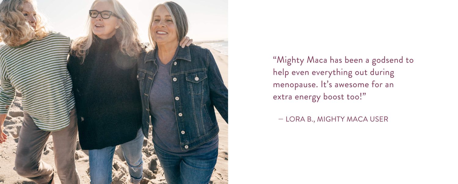 "Mighty Maca has been a godsend to help even everything out during menopause. It's awesome for an extra energy boost too!" Lora B., Mighty Maca User