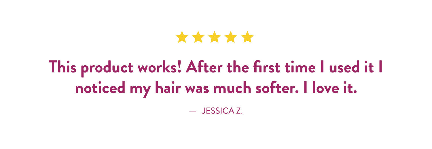 Testimonial by Jessica Z: 'This product works! After the ifrst time I used it I noticed my hair was much softer. I love it.'