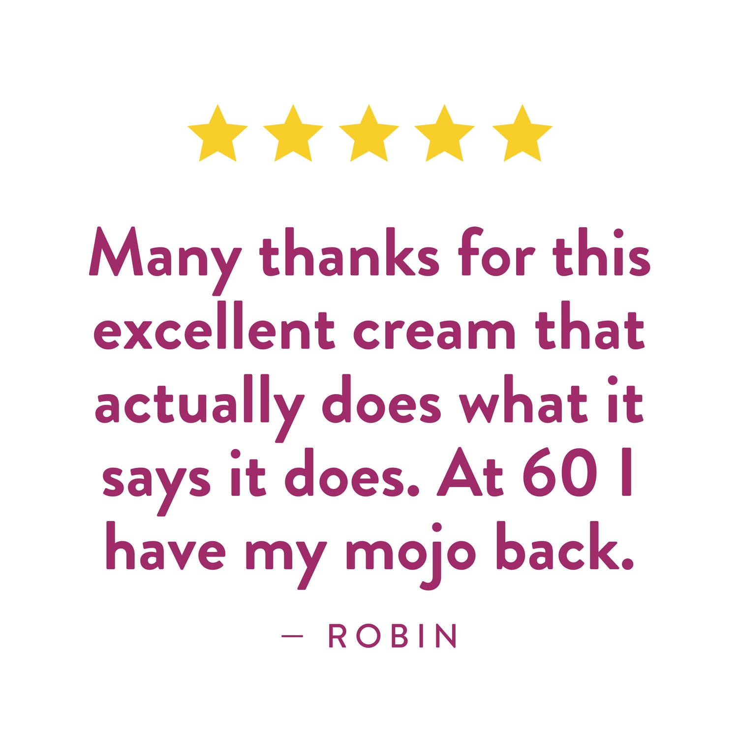 Testimonial from Robin: "Many thanks for this excellent cream that actually does what it says it does. At 60 I have my mojo back."