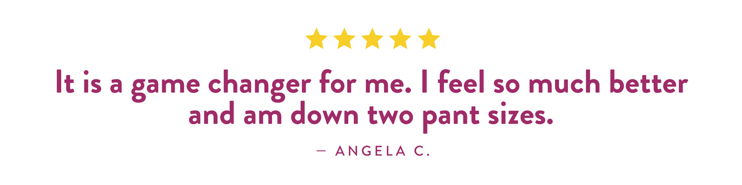 Testimonial from Angela C.: "It is a game changer for me. I feel so much better and am down two pant sizes."