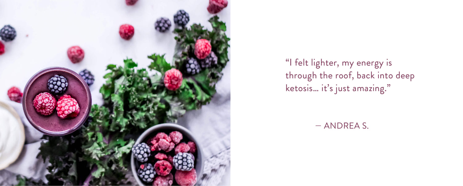 "I felt lighter, my energy is through the roof, back into deep ketosis... it's just amazing." - Andrea S.