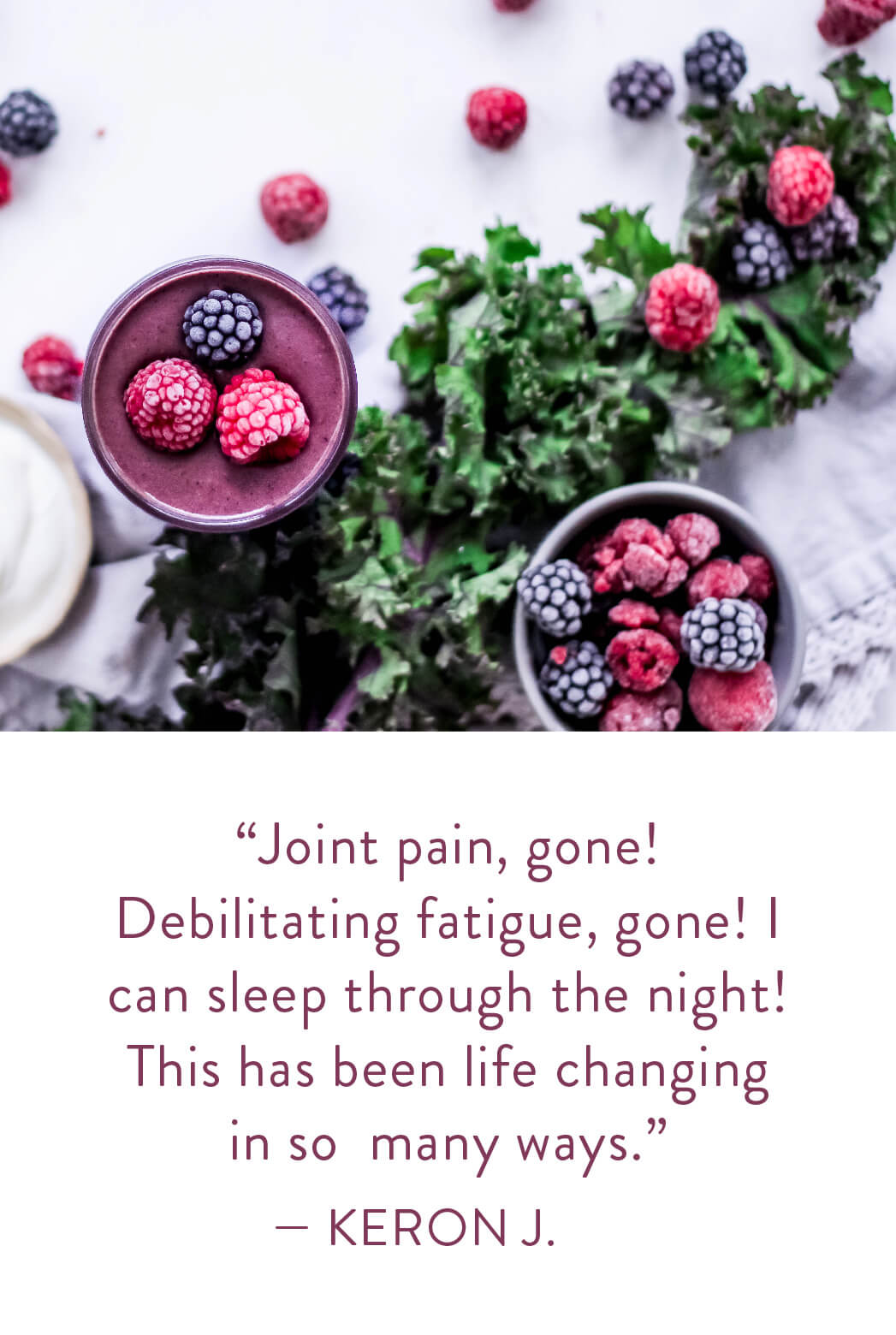 "Join pain, gone! Debilitating fatique, gone! I can sleep through the night! This has been life changing in so many ways." - Keron J.