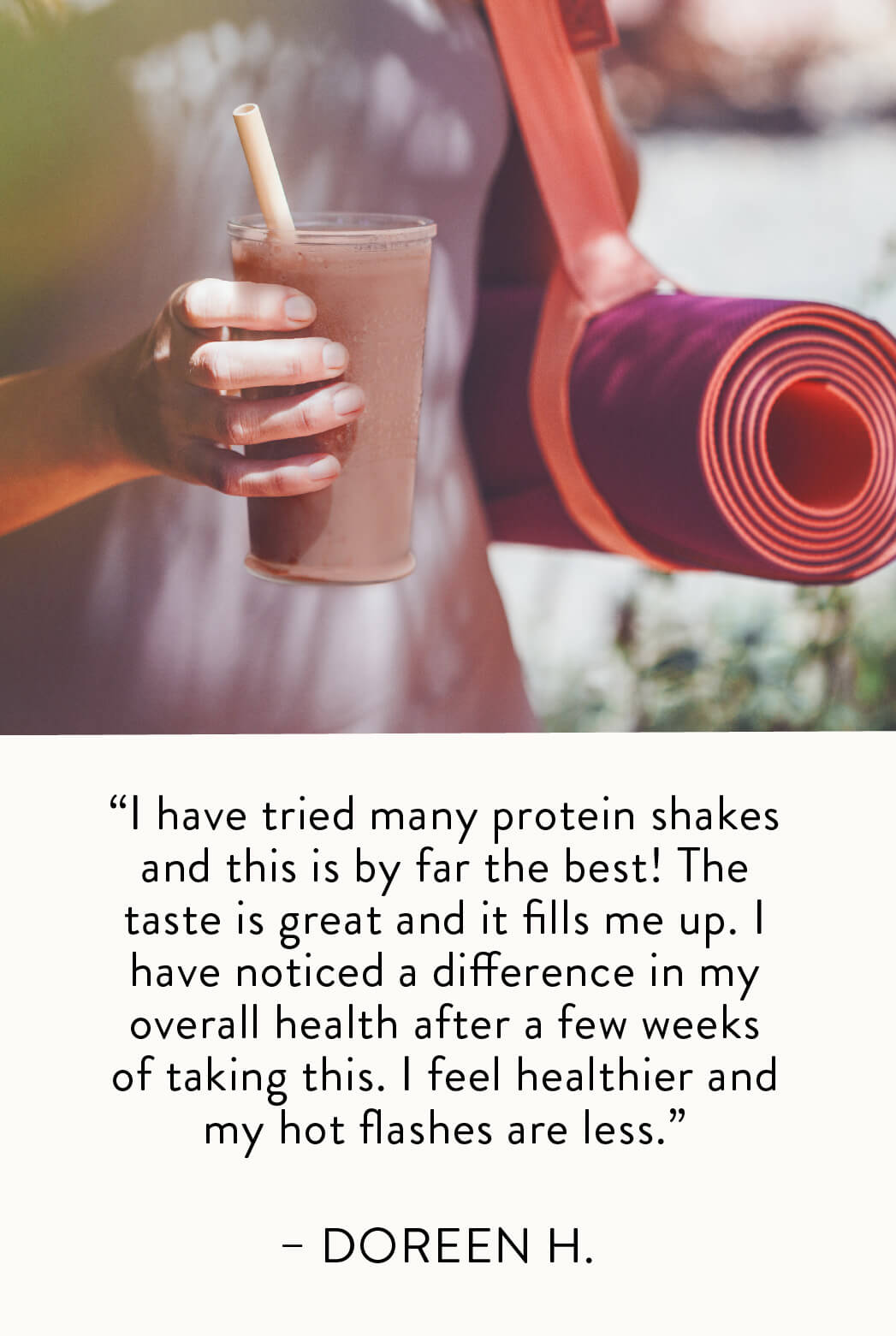 "I have tried many protein shakes and this is by far the best! The taste is great and it fills me up. I have noticed a difference in my overall health after a few weeks of taking this. I feel healthier and my hot flashes are less." — Doreen H.