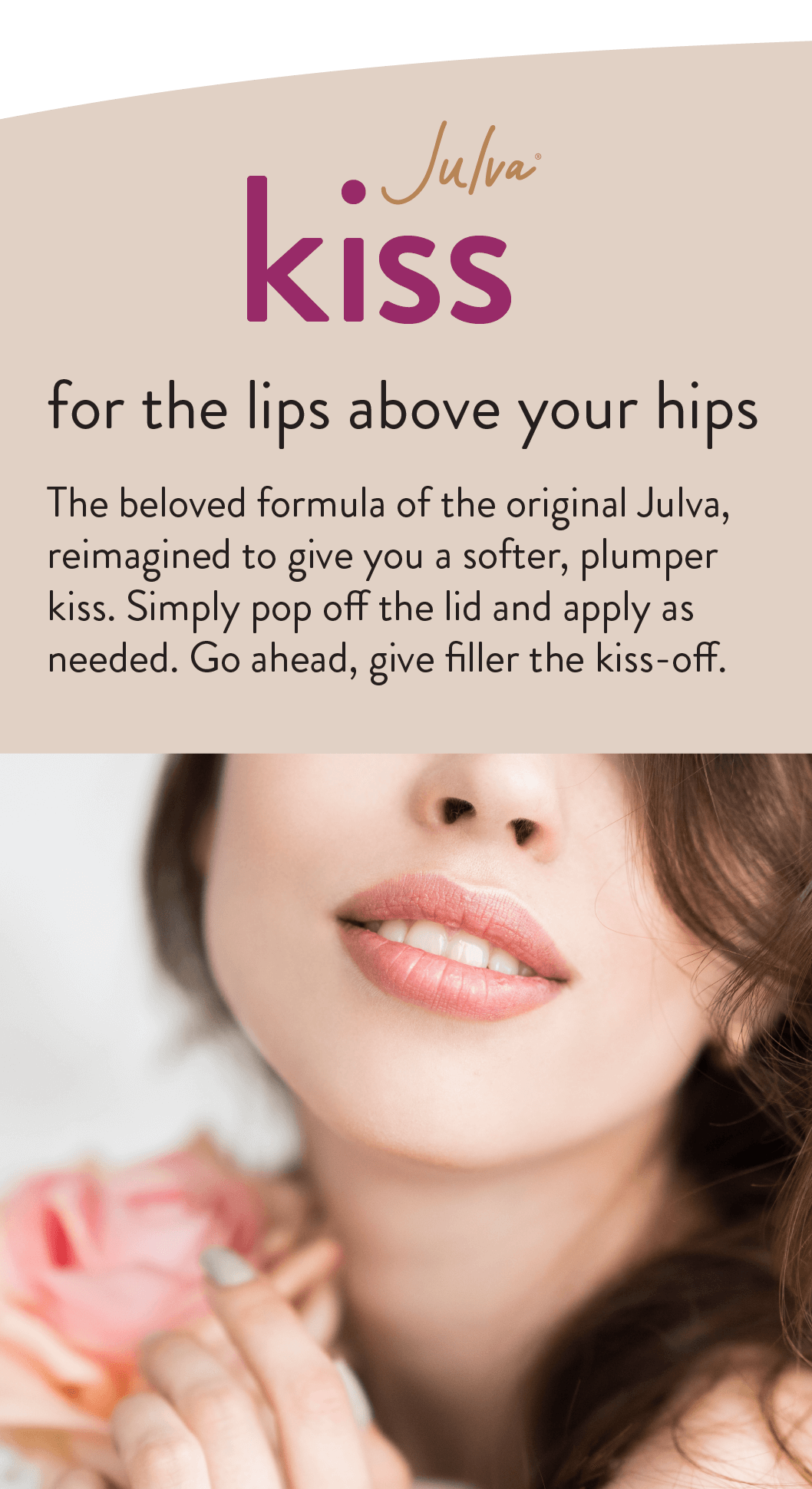 Julva Kiss for the lips above your hips The beloved formula of the original Julva, reimagined to give you a softer, plumper kiss. Simply pop off the lid and apply as needed. Go ahead, give filler the kiss-off.