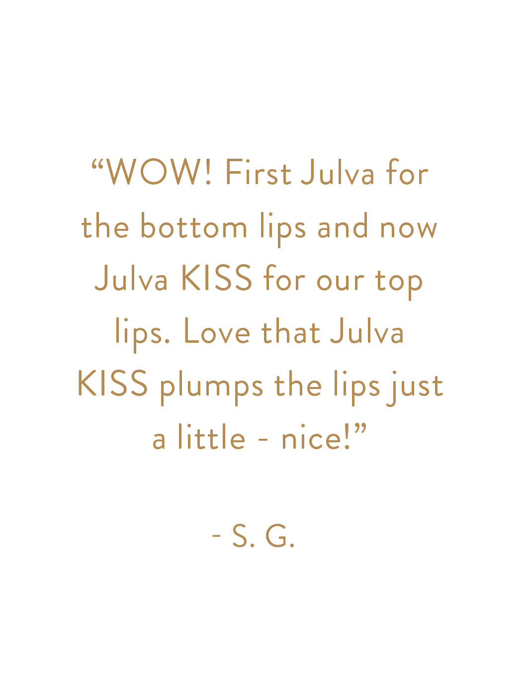 "WOW! First Julva for the bottom lips and now Julva KISS for our top lips. Love that Julva KISS plumps the lips just a little - nice!" - S. G.