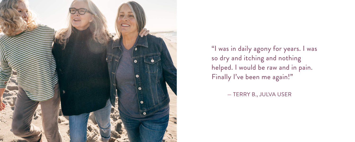 "I was in daily agony for years. I was so dry and itching and nothing helped. I would be raw and in pain. Finally I've been me again!" Terry B., Julva User