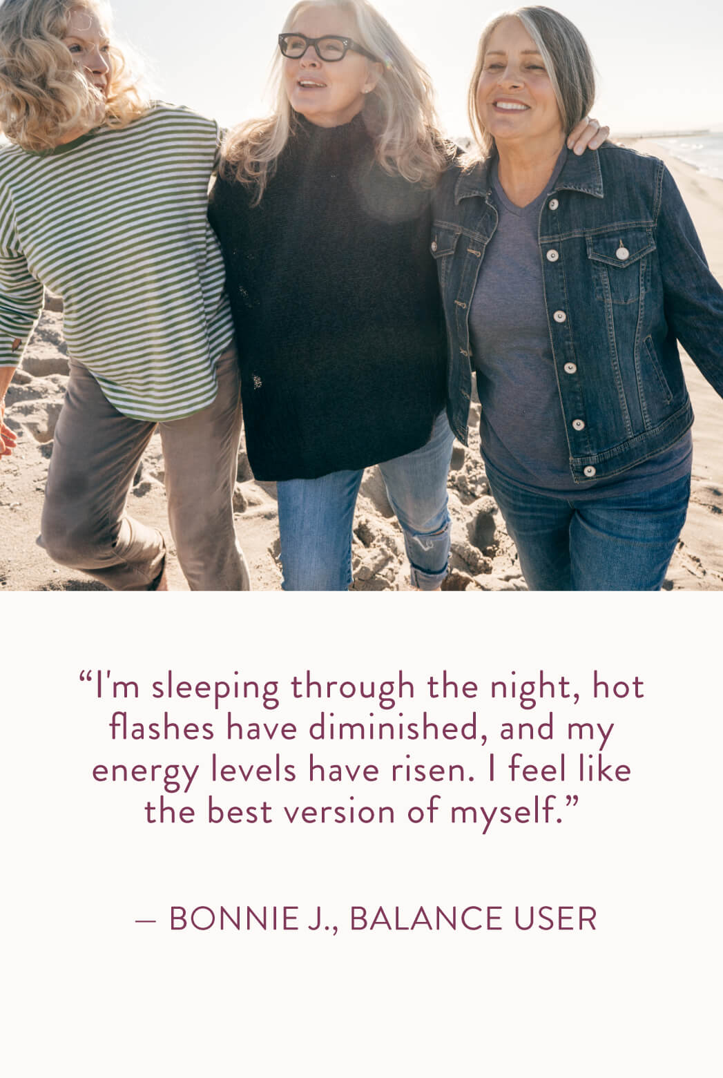 I'm sleeping through the night, hot flashes have diminished, and my energy levels have risen. I feel like the best version of myself." Bonnie J., Balance User