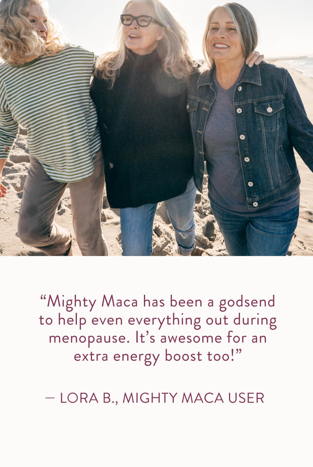"Mighty Maca has been a godsend to help even everything out during menopause. It's awesome for an extra energy boost too!" Lora B., Mighty Maca User