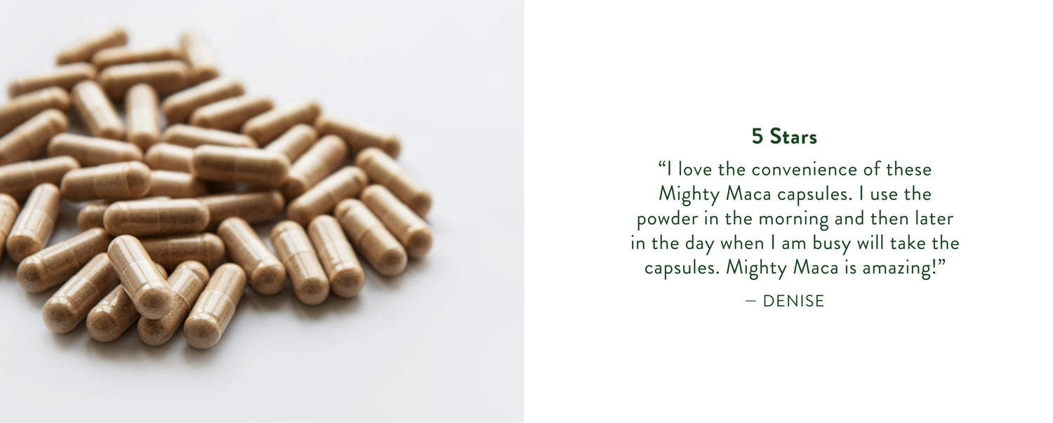 Denise Says: "I love the convenience of these mighty maca capsules. I use the powder in the morning and then later in the day when I am busy will take the capsules. Mighty Maca is amazing!"