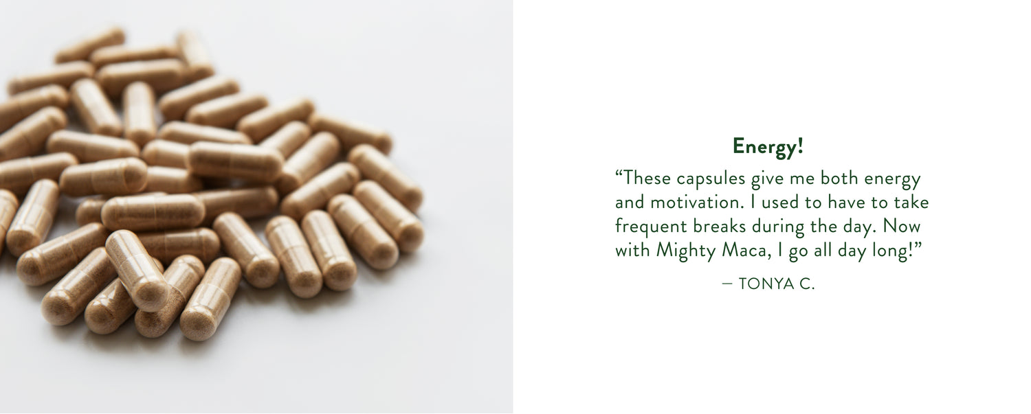 Tonya C. Says: "These capsules give me both energy and motivation. I used to have to take frequent breaks during the day. Now with Mighty Maca, I go all day long!"
