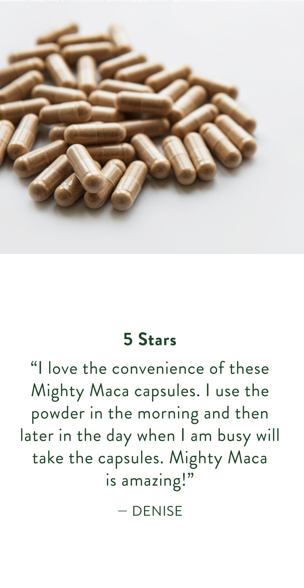 Denise Says: "I love the convenience of these mighty maca capsules. I use the powder in the morning and then later in the day when I am busy will take the capsules. Mighty Maca is amazing!"