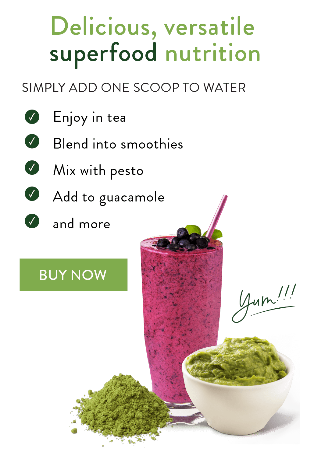 Delicious Versatile superfood nutrition. Simply add one scoop to water. Enjoy in tea, blend into smoothies, mix with pesto, add to guacamole, and more