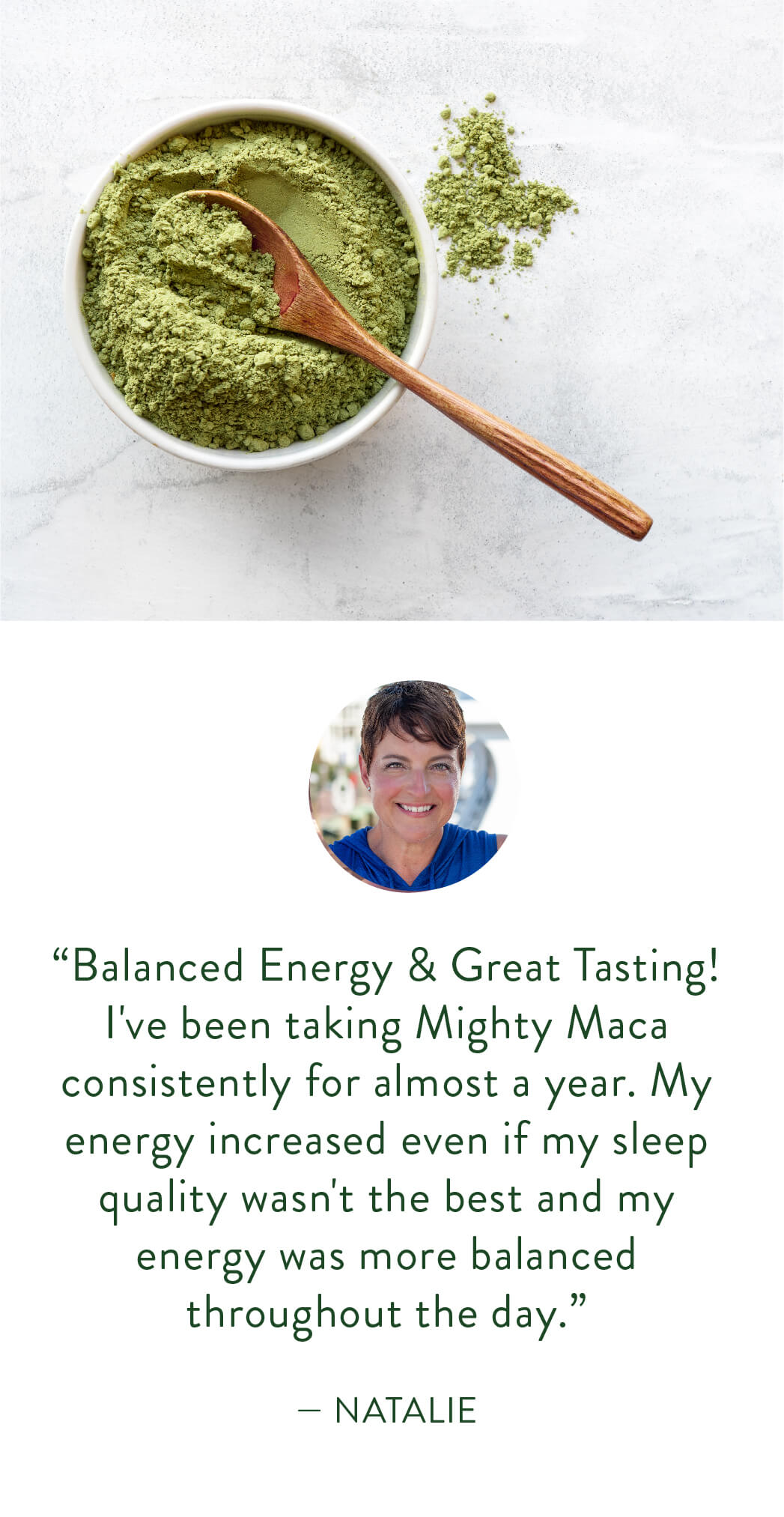 “Balanced Energy & Great Tasting! I've been taking Mighty Maca consistently for almost a year. My energy increased even if my sleep quality wasn't the best and my energy was more balanced throughout the day.”  — Natalie