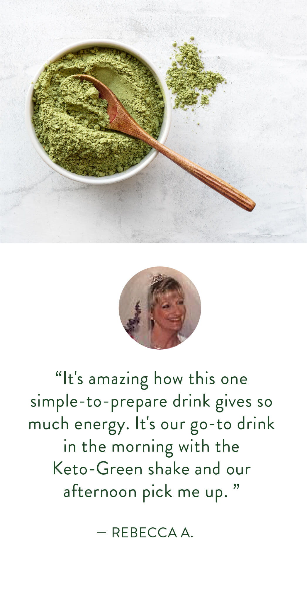 “It's amazing how this one simple-to-prepare drink gives so much energy. It's our go-to drink in the morning with the Keto-Green shake and our afternoon pick me up.”  — Rebecca A.