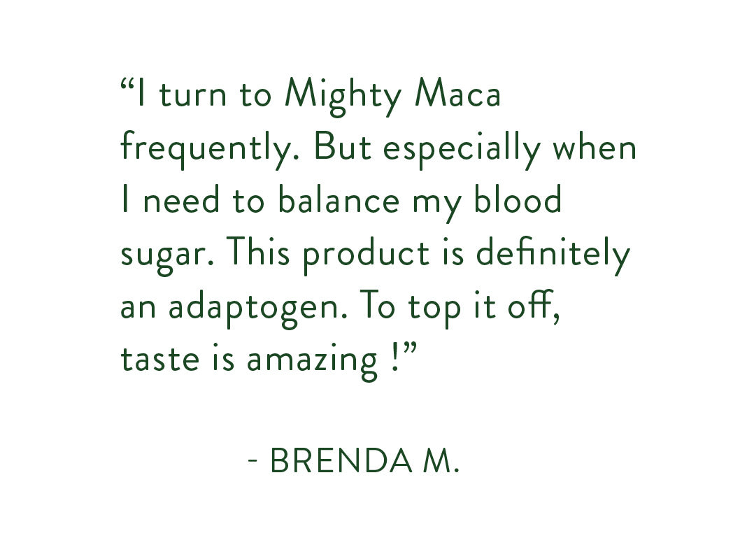 "I turn to Mighty Maca frequently. But especially when I need to balance my blood sugar. This product is definitely an adaptogen. To top it off, the tase is amazing!"