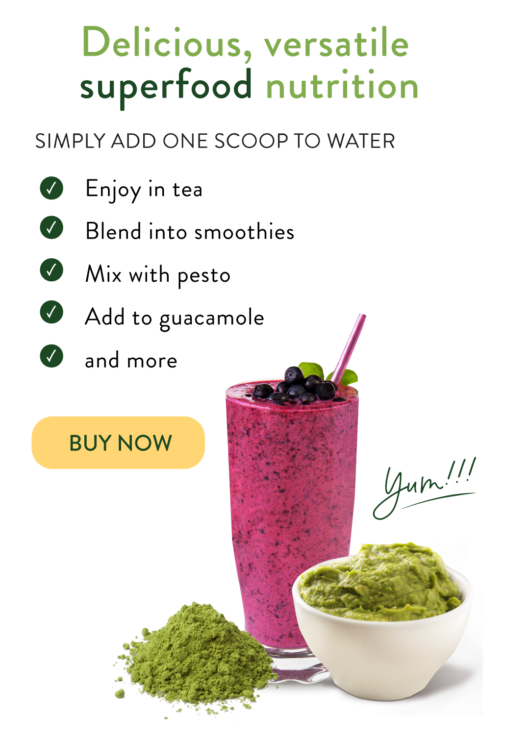 Delicious Versatile superfood nutrition. Simply add one scoop to water. Enjoy in tea, blend into smoothies, mix with pesto, add to guacamole, and more