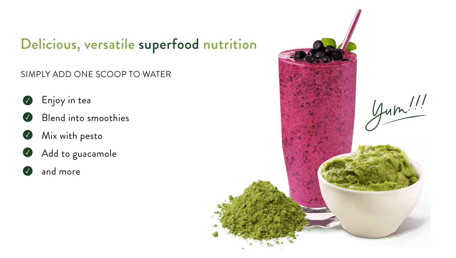 Delicious Versatile superfood nutrition. Simply add one scoop to water. Enjoy in tea, blend into smoothies, mix with pesto, add to guacamole, and more