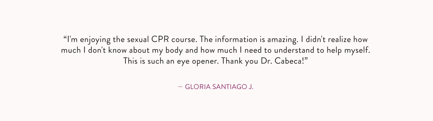 Review by Gloria Santiago J.: "I'm enjoying the Sexual CPR course. The information is amazing. I didn't realize how much I don't know about my body and how much I need to understand to help myself. This is such an eye opener. Thank you Dr. Cabeca!"