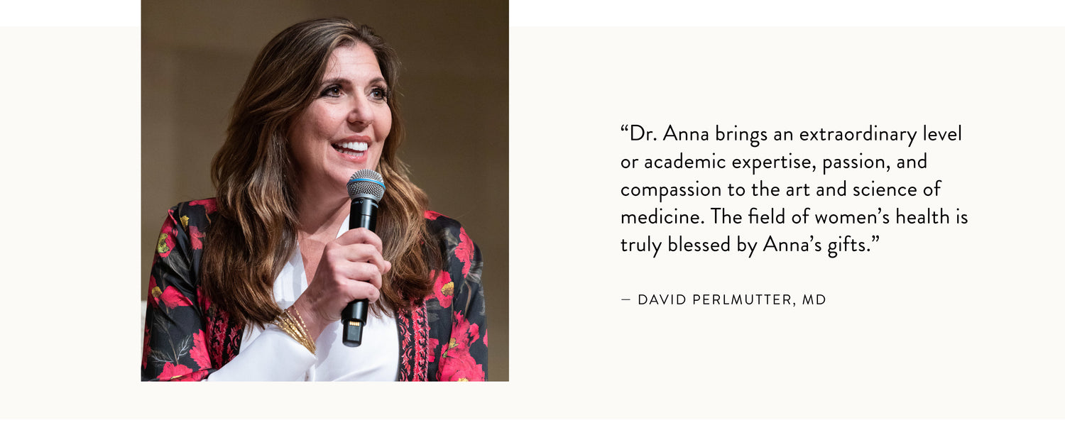 "Dr. Anna brings an extraordinary or academic expertise, passion, and compassion to the art and science of medicine. The field of women's health is truly blessed by Anna's gifts." - David Perlmutter, MD 