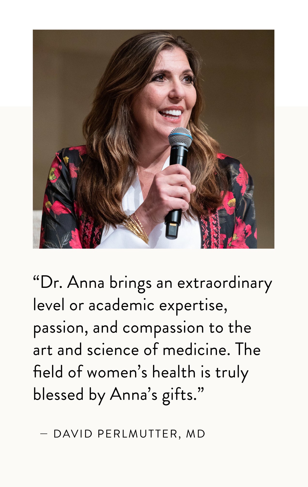 "Dr. Anna brings an extraordinary or academic expertise, passion, and compassion to the art and science of medicine. The field of women's health is truly blessed by Anna's gifts." - David Perlmutter, MD 