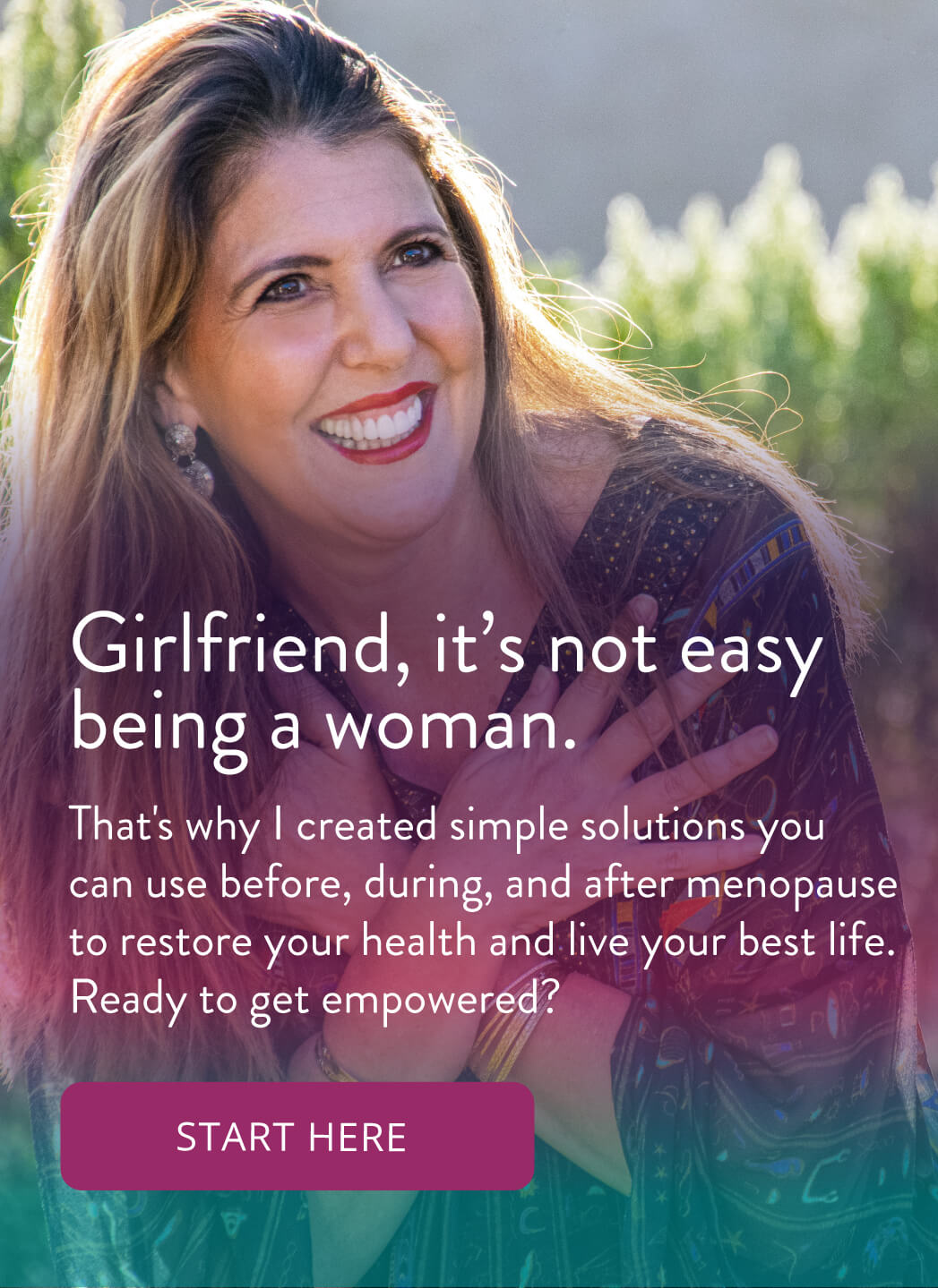Girlfriend, it's not easy being a woman. That's why I created simple solutions you can use before, during, and after menopause to restore your health and live your best life. Ready to get empowered? Start here!